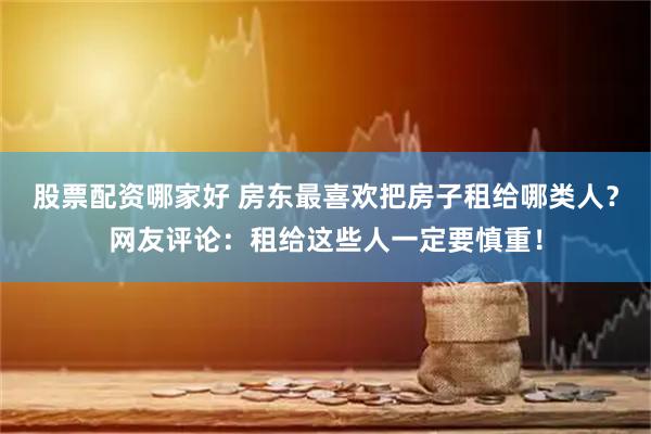 股票配资哪家好 房东最喜欢把房子租给哪类人？网友评论：租给这些人一定要慎重！