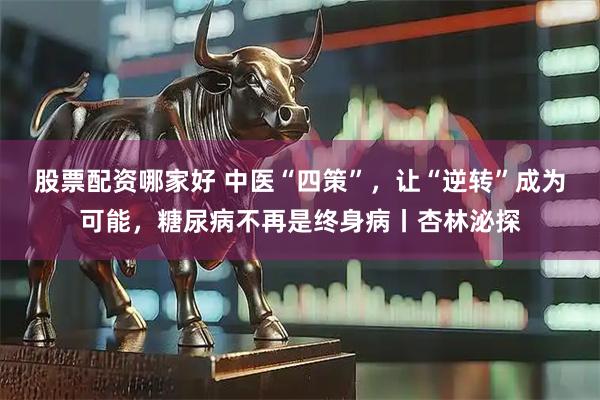 股票配资哪家好 中医“四策”，让“逆转”成为可能，糖尿病不再是终身病丨杏林泌探