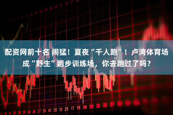 配资网前十名 闹猛！夏夜“千人跑”！卢湾体育场成“野生”跑步训练场，你去跑过了吗？