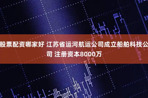 股票配资哪家好 江苏省运河航运公司成立船舶科技公司 注册资本8000万