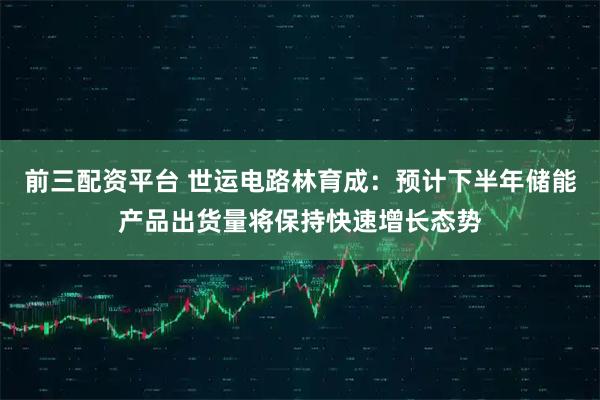 前三配资平台 世运电路林育成：预计下半年储能产品出货量将保持快速增长态势