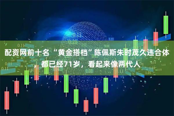 配资网前十名 “黄金搭档”陈佩斯朱时茂久违合体，都已经71岁，看起来像两代人