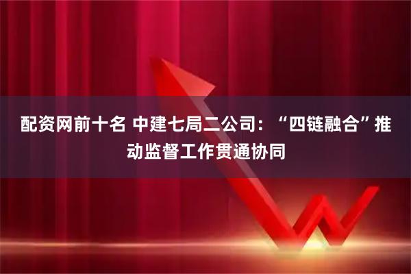 配资网前十名 中建七局二公司：“四链融合”推动监督工作贯通协同