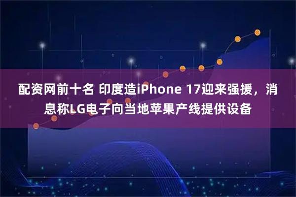 配资网前十名 印度造iPhone 17迎来强援，消息称LG电子向当地苹果产线提供设备