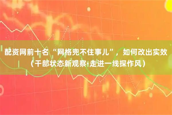 配资网前十名 “网格兜不住事儿”，如何改出实效（干部状态新观察·走进一线探作风）