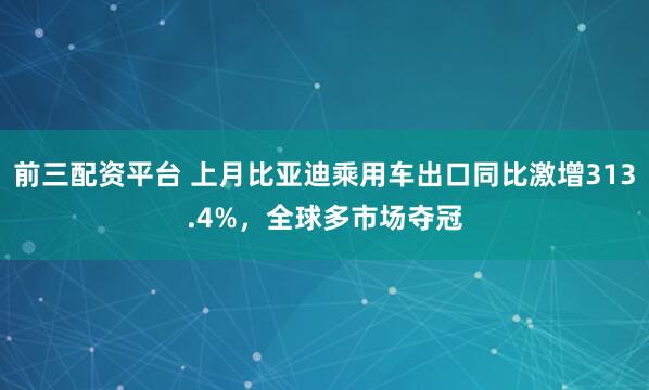 前三配资平台 上月比亚迪乘用车出口同比激增313.4%，全球多市场夺冠